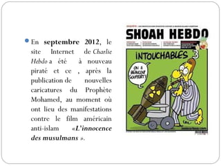 En septembre 2012, le
site Internet de Charlie
Hebdo a été à nouveau
piraté et ce , après la
publication de nouvelles
caricatures du Prophète
Mohamed, au moment où
ont lieu des manifestations
contre le film américain
anti-islam «L'innocence
des musulmans ».
 