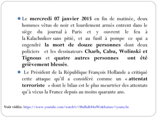 Le mercredi 07 janvier 2015 en fin de matinée, deux
hommes vêtus de noir et lourdement armés entrent dans le
siège du journal  à Paris et y ouvrent le feu à
la Kalachnikov sans pitié, et au fusil à pompe,
ce qui a
engendré la mort de douze personnes dont deux
policiers  et les dessinateurs Charb, Cabu, Wolinski et
Tignous et quatre autres personnes ont été
grièvement blessés.
 Le Président de la République François Hollande a critiqué
cette attaque qu’il a considéré comme un « attentat
terroriste » dont le bilan est le plus meurtrier des attentats
qu’à vécus la France depuis au moins quarante ans.
Voir vidéo: https://www.youtube.com/watch?v=MufhsK84nWo&feature=youtu.be
 