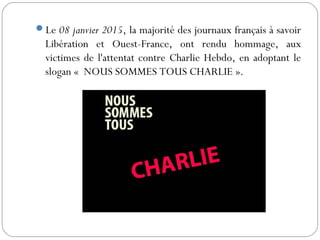 Le 08 janvier 2015, la majorité des journaux français à savoir
Libération et Ouest-France, ont rendu hommage, aux
victimes de l'attentat contre Charlie Hebdo, en adoptant le
slogan « NOUS SOMMES TOUS CHARLIE ».
 
