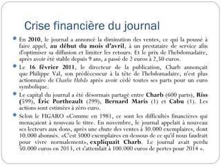 Crise financière du journal
En 2010, le journal a annoncé la diminution des ventes, ce qui la poussé à
faire appel, au début du mois d’avril, à un prestataire de service afin
d'optimiser sa diffusion et limiter les retours. Et le prix de l'hebdomadaire,
après avoir été stable depuis 9 ans, a passé de 2 euros à 2,50 euros.
Le 16 février 2011, le directeur de la publication, Charb annonçait
que Philippe Val, son prédécesseur à la tête de l'hebdomadaire, n'est plus
actionnaire de Charlie Hebdo après avoir cèdé toutes ses parts pour un euro
symbolique.
Le capital du journal a été désormais partagé entre Charb (600 parts), Riss
(599), Éric Portheault (299), Bernard Maris (1) et Cabu (1). Les
actions sont estimées à zéro euro.
Selon le FIGARO «Comme en 1981, ce sont les difficultés financières qui
menaçaient à nouveau le titre. En novembre, le journal appelait à nouveau
ses lecteurs aux dons, après une chute des ventes à 30.000 exemplaires, dont
10.000 abonnés. «C'est 5000 exemplaires en dessous de ce qu'il nous faudrait
pour vivre normalement», expliquait Charb. Le journal avait perdu
50.000 euros en 2013, et s'attendait à 100.000 euros de pertes pour 2014 ».
 