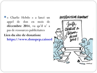 « Charlie Hebdo » a lancé un
appel de don en mois de
décembre 2014, vu qu’il n’ a
pas de ressources publicitaires
Lien du site de donation:
https://www.donspep.caissedesdepots.fr/?journal=CHAR
 