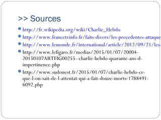 >> Sources
http://fr.wikipedia.org/wiki/Charlie_Hebdo
http://www.francetvinfo.fr/faits-divers/les-precedentes-attaques
http://www.lemonde.fr/international/article/2012/09/21/les-
http://www.lefigaro.fr/medias/2015/01/07/20004-
20150107ARTFIG00255--charlie-hebdo-quarante-ans-d-
impertinence.php
http://www.sudouest.fr/2015/01/07/charlie-hebdo-ce-
que-l-on-sait-de-l-attentat-qui-a-fait-douze-morts-1788491-
6092.php
 