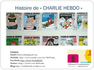 Histoire de « CHARLIE HEBDO »
Contact:
Email: belaid.nouha@gmail.com
YouTube: http://www.youtube.com/user/BelNouha  
Facebook: http://bit.ly/NouhaBelaid 
Twitter : https://twitter.com/BelNouha
Blog: https://belaidnouha.wordpress.com
 