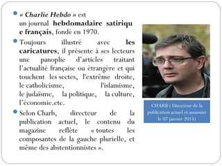 « Charlie Hebdo » est
un journal hebdomadaire satiriqu
e français, fondé en 1970.
Toujours illustré avec les
caricatures, il présente à ses lecteurs
une panoplie d’articles traitant
l’actualité française ou étrangère et qui
touchent les sectes, l'extrême droite,
le catholicisme, l'islamisme,
le judaïsme, la politique, la culture,
l’économie.etc.
Selon Charb, directeur de la
publication actuel, le contenu du
magazine reflète « toutes les
composantes de la gauche plurielle, et
même des abstentionnistes ».
CHARB ( Directeur de la
publication actuel et assassiné
le 07 janvier 2015)
 