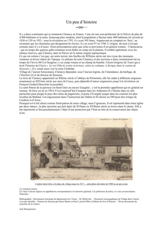 Un peu d’histoire 
--oo— 
Il y a deux communes qui se nomment Clamecy en France, l’une est une sous-préfecture de la Nièvre de plus de 
4 000 habitants et la notre, beaucoup plus modeste, dont la population a fluctué entre 400 habitants (le record) en 
1836 et 129 en 1921 ; sous la révolution en 1793, il y avait 305 âmes. Auparavant on comptait en ‘feux’, ne 
recensant que les cheminées qui désignaient les foyers, il y en avait 97 en 1760. L’origine du nom n’est pas 
certaine mais il y a d’assez fortes présomptions pour que celui-ci provienne d’un général romain – Clameciacus 
- qui au temps des guerres gallo-romaines avait établi un camp sur le plateau. Il semble également, avec les 
mêmes réserves, que Clamecy dans la Nièvre ait la même origine toponymique. 
Ce qui est certain c’est que, sur notre terroir, des fouilles du XIXème siècle ont mis à jour des monnaies 
romaines et divers objets de l’époque. Le plateau de notre Clamecy et des environs a donc certainement été au 
temps de Clovis (481) et Syagrius (1) un camp romain et un champ de bataille. Citons Grégoire de Tours qui a 
écrit l’histoire de Clovis « Le roi Chlovis revint victorieux, selon sa coûtume, à Juvigny dans le canton de 
Soissons ». Il y venait aussi voir la reine Clothilde. 
Village de l’ancien Soissonnais, Clamecy dépendait, sous l’ancien régime, de l’intendance, du baillage, de 
l’élection (2) et du diocèse de Soissons. 
La terre de Clamecy appartenait au XIIème siècle à l’abbaye de Prémontré, elle fut cédée à différents seigneurs 
notamment au XIVème siècle aux sires de Coucy, puis dépendit d’autres seigneuries jusqu’à la révolution où 
François Godard Descolins la possédait. 
Le saint Patron de la paroisse est Saint Géry ou encore Gaugéric ; c’est la première appellation qui en général est 
retenue. St Géry est né en 550 à Yvoy (aujourd’hui Carignan dans les Ardennes) Il s’illustra dans un zèle 
particulier pour purger le pays des restes du paganisme, et porta l’Evangile jusque dans les contrées les plus 
reculées du Brabant. Cet engouement dans l’instruction des fidèles le fit choisir en 589 pour être évêque de 
Cambrai et d’Arras. 
Pourquoi a-t-il été choisi comme Saint patron de notre village, nous l’ignorons. Il est représenté dans notre église 
par deux statues ; la plus ancienne qui doit dater du XVIème ou XVIIème siècle se trouve dans le choeur. Elle a 
été répertoriée et fera prochainement l’objet d’une protection par l’Etat au titre de la conservation des objets 
d’art. 
L’église Saint Géry et la place du village jusqu’en 1917….cette photo doit dater de 1900 ou un peu avant. 
(1)-:Général romain . 
(2)- Sous l’ancien régime ces appellations correspondaient à la trésorerie générale, à la préfecture de police, et à une circonscription 
financière. 
Bibliographie : Dictionnaire historique de département de l’Aisne – M. Melleville. – Document monographique du Village dont l’auteur 
n’est pas identifié. - Histoire de Soissons.par Henri Martin et Paul L.Jacob Office d’édition du livre d’histoire. – Divers documents du 
ministère de la Culture. 
Jack Bourquencier 
 