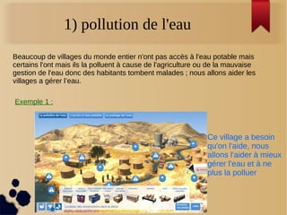 1) pollution de l'eau
Beaucoup de villages du monde entier n'ont pas accès à l'eau potable mais
certains l'ont mais ils la polluent à cause de l'agriculture ou de la mauvaise
gestion de l'eau donc des habitants tombent malades ; nous allons aider les
villages a gérer l’eau.
Exemple 1 :
Ce village a besoin
qu'on l'aide, nous
allons l'aider à mieux
gérer l’eau et à ne
plus la polluer
 