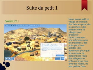 Suite du petit 1
Solution n°1 :
Nous avons aidé ce
village en insérant
des bennes pour trier
les déchets ; des
toilettes dans le
villages pour
préserver
l’environnement ;
une infirmerie pour
les maladies ; des
puits pour l'eau
potable ;des
abreuvoirs pour que
les animaux ne
polluent pas l’eau
des villageois et
enfin un lavoir pour
laver les habits, ne
pas polluer l’eau .
 