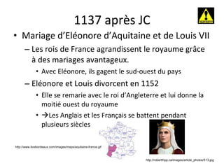 1137 après JC Mariage d’Eléonore d’Aquitaine et de Louis VII Les rois de France agrandissent le royaume grâce à des mariages avantageux. Avec Eléonore, ils gagent le sud-ouest du pays Eléonore et Louis divorcent en 1152 Elle se remarie avec le roi d’Angleterre et lui donne la moitié ouest du royaume  Les Anglais et les Français se battent pendant plusieurs siècles http://www.livebordeaux.com/images/maps/aquitaine-france.gif http://robertfripp.ca/images/article_photos/513.jpg 