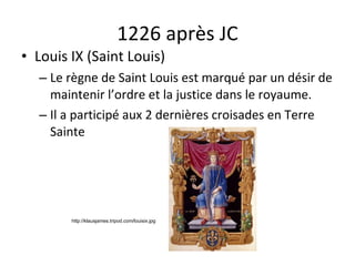 1226 après JC Louis IX (Saint Louis) Le règne de Saint Louis est marqué par un désir de maintenir l’ordre et la justice dans le royaume. Il a participé aux 2 dernières croisades en Terre Sainte http://klausjames.tripod.com/louisix.jpg 
