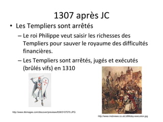 1307 après JC Les Templiers sont arrêtés Le roi Philippe veut saisir les richesses des Templiers pour sauver le royaume des difficultés financières. Les Templiers sont arrêtés, jugés et exécutés (brûlés vifs) en 1310 http://www.dkimages.com/discover/previews/838/5107070.JPG http://www.msbnews.co.uk/JdMolay-execution.jpg 