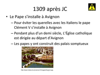 1309 après JC Le Pape s’installe à Avignon Pour éviter les querelles avec les Italiens le pape Clément V s’installe à Avignon Pendant plus d’un demi siècle, L’Église catholique est dirigée au départ d’Avignon Les papes y ont construit des palais somptueux http://www.hotes-en-provence.fr/images/Avignon.jpg 