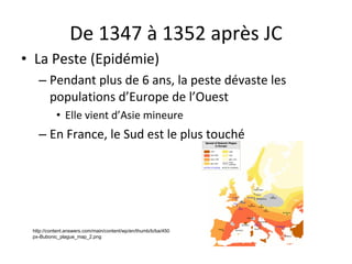 De 1347 à 1352 après JC La Peste (Epidémie) Pendant plus de 6 ans, la peste dévaste les populations d’Europe de l’Ouest Elle vient d’Asie mineure En France, le Sud est le plus touché http://content.answers.com/main/content/wp/en/thumb/b/ba/450px-Bubonic_plague_map_2.png 