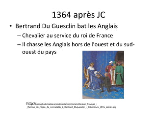 1364 après JC Bertrand Du Guesclin bat les Anglais Chevalier au service du roi de France Il chasse les Anglais hors de l’ouest et du sud-ouest du pays http:// upload.wikimedia.org/wikipedia/commons/c/cb/Jean_Fouquet_-_Remise_de_l'épée_de_connetable_à_Bertrand_Duguesclin_-_Enluminure_(XVe_siècle).jpg 