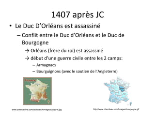 1407 après JC Le Duc D’Orléans est assassiné Conflit entre le Duc d’Orléans et le Duc de Bourgogne ->  Orléans (frère du roi) est assassiné ->  début d’une guerre civile entre les 2 camps: Armagnacs Bourguignons (avec le soutien de l’Angleterre) http://www.chezdeau.com/Images/bourgogne.gif www.avenuevine.com/archives/ArmagnacMap-w.jpg   