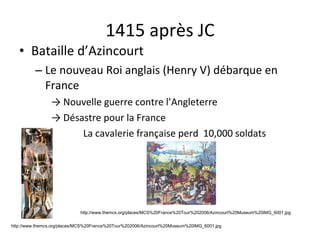 1415 après JC Bataille d’Azincourt Le nouveau Roi anglais (Henry V) débarque en France ->  Nouvelle guerre contre l’Angleterre ->  Désastre pour la France La cavalerie française perd  10,000 soldats http://www.themcs.org/places/MCS%20France%20Tour%202006/Azincourt%20Museum%20IMG_6001.jpg http://www.themcs.org/places/MCS%20France%20Tour%202006/Azincourt%20Museum%20IMG_6001.jpg 