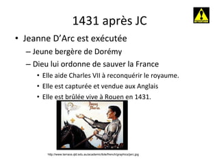 1431 après JC Jeanne D’Arc est exécutée Jeune bergère de Dorémy Dieu lui ordonne de sauver la France Elle aide Charles VII à reconquérir le royaume. Elle est capturée et vendue aux Anglais Elle est brûlée vive à Rouen en 1431. http://www.terrace.qld.edu.au/academic/lote/french/graphics/jarc.jpg 