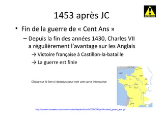 1453 après JC http://content.answers.com/main/content/wp/en/thumb/7/76/350px-Hundred_years_war.gif Fin de la guerre de « Cent Ans » Depuis la fin des années 1430, Charles VII a régulièrement l’avantage sur les Anglais ->  Victoire française à Castillon-la-bataille ->  La guerre est finie Clique sur le lien ci-dessous pour voir une carte interactive 
