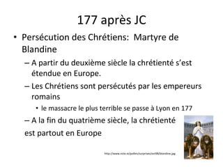 177 après JC Persécution des Chrétiens:  Martyre de Blandine A partir du deuxième siècle la chrétienté s’est étendue en Europe. Les Chrétiens sont persécutés par les empereurs romains  le massacre le plus terrible se passe à Lyon en 177 A la fin du quatrième siècle, la chrétienté  est partout en Europe http://www.ncte.ie/pollen/surprises/oct98/blandine.jpg 