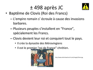 ± 498 après JC Baptême de Clovis (Roi des Francs) L’empire romain s’ écroule à cause des invasions barbares. Plusieurs peuples s’installent en “France”, spécialement les Francs. Clovis devient leur roi et conquiert tout le pays. Il crée la dynastie des Mérovingiens Il est le premier “roi de France” chrétien. http://www.ottershawchurch.com/images/Clovis.jpg 
