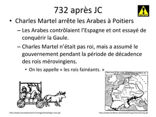 732 après JC Charles Martel arrête les Arabes à Poitiers Les Arabes contrôlaient l’Espagne et ont essayé de conquérir la Gaule. Charles Martel n’était pas roi, mais a assumé le gouvernement pendant la période de décadence des rois mérovingiens.  On les appelle « les rois fainéants. » http://www.fordham.edu/halsall/maps/martel1map.gif http://www.lesroisfaineants.fr/images/fond/logo-rois1.gif 
