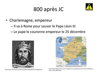 800 après JC Charlemagne, empereur Il va à Rome pour sauver le Pape Léon III Le pape le couronne empereur le 25 décembre http://www.lucidcafe.com/library/96apr/96aprgifs/charlemagne.gif http://www.flholocaustmuseum.org/history_wing/assets/room1/charlemagnes_empire_map_800CE.jpg 