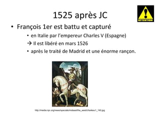 1525 après JC François 1er est battu et capturé en Italie par l’empereur Charles V (Espagne)    Il est libéré en mars 1526 après le traité de Madrid et une énorme rançon. http://media.npr.org/news/specials/mideast/the_west/charlesv1_140.jpg 