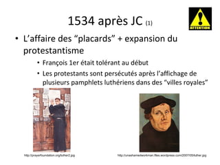 1534 après JC  (1) L’affaire des “placards” + expansion du protestantisme François 1er était tolérant au début Les protestants sont persécut é s après l’affichage de plusieurs pamphlets luthériens dans des “villes royales” http://unashamedworkman.files.wordpress.com/2007/05/luther.jpg http://prayerfoundation.org/luther2.jpg 