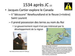 1534 après JC  (2) Jacques Cartier explore le Canada Il “découvre” Newfoundland et le fleuve (=rivière) Saint Laurent Il prend possession des terres au nom du Roi  Le gouvernement royal n’est pas intéress é  par le développement de la région http://images.google.com/imgres?imgurl=http://images.encarta.msn.com/xrefmedia/aencmed/targets/maps/mhi/T012746A.gif&imgrefurl=http://encarta.msn.com/media_461516583/Explorations_of_Jacques_Cartier.html&h=338&w=489&sz=15&hl=en&start=4&um=1&tbnid=XrqkyjN50ZUZnM:&tbnh=90&tbnw=130&prev=/images%3Fq%3Djacques%2BCartier%26svnum%3D10%26um%3D1%26hl%3Den%26rlz%3D1T4SUNA_enUS239US239 http://data2.archives.ca/ap/c/c011226k.jpg 