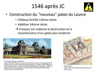 1546 après JC Construction du “nouveau” palais du Louvre Château fortifié 12i è me siècle Addition 14i è me siècle    François 1er ordonne la destruction et la reconstruction d’un palais plus moderne http://images.google.com/imgres?imgurl=http://www.focusmm.com/museum/france/louvre/louvre1.jpg&imgrefurl=http://www.focusmm.com/museum/france/louvre/louvre_h.htm&h=319&w=528&sz=36&hl=en&start=12&um=1&tbnid=NeTQ8NVhkbOgxM:&tbnh=80&tbnw=132&prev=/images%3Fq%3Dlouvre%26svnum%3D10%26um%3D1%26hl%3Den%26rlz%3D1T4SUNA_enUS239US239 http://historic-cities.huji.ac.il/france/paris/stroll/louvre/louvre_charles_v.jpg 