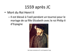 1559 après JC Mort du Roi Henri II Il est bless é  à l’oeil pendant un tournoi pour le mariage de sa fille Elizabeth avec le roi Philip II d’Espagne http://www.nostradamus101.com/images/pic13.jpg 