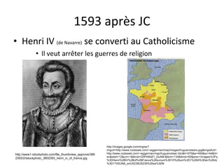 1593 après JC Henri IV  (de Navarre)  se converti au Catholicisme Il veut arrêter les guerres de religion http://images.google.com/imgres?imgurl=http://www.rootsweb.com/~wggerman/map/images/huguenotwars.jpg&imgrefurl=http://www.rootsweb.com/~wggerman/map/huguenotwar.htm&h=575&w=400&sz=44&hl=en&start=12&um=1&tbnid=O0FK6klZ1_DuAM:&tbnh=134&tbnw=93&prev=/images%3Fq%3DHenri%2BIV%2Bof%2BFrance%26svnum%3D10%26um%3D1%26hl%3Den%26rlz%3D1T4SUNA_enUS239US239%26sa%3DN http://www1.istockphoto.com/file_thumbview_approve/3802393/2/istockphoto_3802393_henri_iv_of_france.jpg 