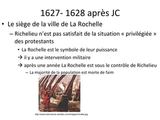 1627- 1628 après JC Le siège de la ville de La Rochelle Richelieu n’est pas satisfait de la situation « privilégiée » des protestants La Rochelle est le symbole de leur puissance    il y a une intervention militaire    après une année La Rochelle est sous le contrôle de Richelieu La majorité de la population est morte de faim http://www.bienvenue-vendee.com/images/richelie.jpg 