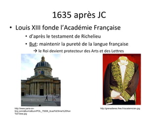 1635 après JC Louis XIII fonde l’Académie Française d’après le testament de Richelieu But : maintenir la pureté de la langue française    le Roi devient protecteur des Arts et des Lettres http://grenadieres.free.fr/academicien.jpg http://www.paris-on-line.com/album/album/POL_75006_Acad%E9mie%20fran%E7aise.jpg 