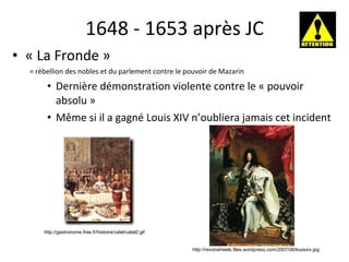 1648 - 1653 après JC « La Fronde »  = rébellion des nobles et du parlement contre le pouvoir de Mazarin Dernière démonstration violente contre le « pouvoir absolu » Même si il a gagn é  Louis XIV n’oubliera jamais cet incident http://gastronome.free.fr/histoire/vatel/vatel2.gif http://revonwheels.files.wordpress.com/2007/06/louisxiv.jpg 