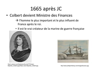 1665 après JC Colbert devient Ministre des Finances    l’homme le plus important et le plus influent de France après le roi. Il est le vrai créateur de la marine de guerre française http://www.philaprintshop.com/images/louisxiv.jpg http://z.about.com/f/wiki/e/en/thumb/7/70/Jean-Baptiste_Colbert.jpg/250px-Jean-Baptiste_Colbert.jpg 