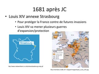 1681 après JC Louis XIV annexe Strasbourg Pour protéger la France contre de futures invasions Louis XIV va mener plusieurs guerres d’expansion/protection http://www.ivebeenthere.co.uk/photos/strasbourg-map.gif http://members.chello.nl/~r.kepper/images/kaart_Louis_XIV.jpg 