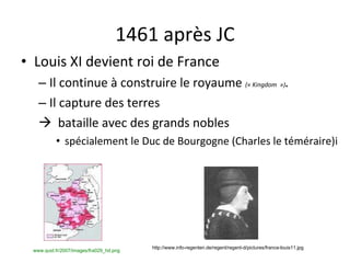 1461 après JC Louis XI devient roi de France Il continue à construire le royaume  (« Kingdom  ») . Il capture des terres     bataille avec des grands nobles spécialement le Duc de Bourgogne (Charles le téméraire)i www.quid.fr/2007/images/fra029_hd.png   http://www.info-regenten.de/regent/regent-d/pictures/france-louis11.jpg 