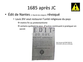 1685 après JC Édit de Nantes  (= liberté de religion)  révoqué Louis XIV veut restaurer l’unité religieuse du pays mettre fin au protestantisme    certains quittent le pays, d’autres continuent à pratiquer en secret http://ensmp.net/1685/16851022revocation_edit_de_nantes.jpg 