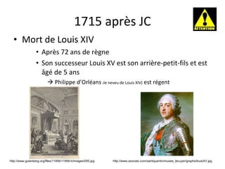 1715 après JC Mort de Louis XIV Après 72 ans de règne Son successeur Louis XV est son arrière-petit-fils et est âgé de 5 ans    Philippe d’Orléans  ( le neveu de Louis XIV)  est régent http://www.axonais.com/saintquentin/musee_lecuyer/graphs/louisXV.jpg http://www.gutenberg.org/files/11956/11956-h/images/050.jpg 
