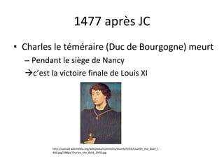 1477 après JC Charles le téméraire (Duc de Bourgogne) meurt Pendant le siège de Nancy c’est la victoire finale de Louis XI http://upload.wikimedia.org/wikipedia/commons/thumb/0/03/Charles_the_Bold_1460.jpg/398px-Charles_the_Bold_1460.jpg 