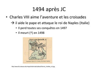 1494 après JC Charles VIII aime l’aventure et les croisades    il aide le pape et attaque le roi de Naples (Italie) Il perd toutes ses conqu ê tes en 1497 Il meurt (†) en 1498 http://www.lib.utexas.edu/maps/historical/colbeck/france_charles_viii.jpg 