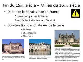 Fin du 15 ième  siècle – Milieu du 16 ième  siècle Début de la Renaissance en France A cause des guerres italiennes François 1er invite Leonard De Vinci Construction des Châteaux de la Loire  Amboise Chenonceaux Chamborg http://images.google.com/imgres?imgurl=http://www.freemages.fr/album/loire/chambord_porte_royale2.jpg&imgrefurl=http://www.freemages.fr/browse/show.php%3Fid%3D677&h=1800&w=2700&sz=1022&hl=en&start=12&um=1&tbnid=jr8USAKqWgvDVM:&tbnh=100&tbnw=150&prev=/images%3Fq%3Dchambord%26ndsp%3D18%26svnum%3D10%26um%3D1%26hl%3Den%26rlz%3D1T4SUNA_enUS239US239%26sa%3DX http://www.pariscityrama.com/files/excursions/chateaux_loire_description.jpg http://pro.visaloire.com/images/2005_Amboise_Duriez1114604478_337Amboise_Duriez.jpg 