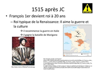 1515 après JC François 1er devient roi à 20 ans Roi typique de la Renaissance: Il aime la guerre et la culture    il recommence la guerre en Italie    il gagne la bataille de Marigano http://www.memo.fr/Media/FrancoisI.jpg http://images.google.com/imgres?imgurl=http://upload.wikimedia.org/wikipedia/commons/thumb/d/d4/Map_of_France_under_Francis_I_(1515-1547)-fr.svg/536px-Map_of_France_under_Francis_I_(1515-1547)-fr.svg.png&imgrefurl=http://commons.wikimedia.org/wiki/Image:Map_of_France_under_Francis_I_(1515-1547)-fr.svg&h=600&w=536&sz=91&hl=en&start=1&tbnid=piljRWrOzxFhsM:&tbnh=135&tbnw=121&prev=/images%3Fq%3Dfrance%2Bunder%2BFrancis%2BI%26gbv%3D2%26svnum%3D10%26hl%3Den 