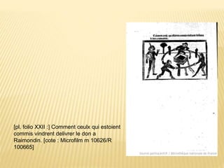 [pl. folio XXII :] Comment ceulx qui estoient
commis vindrent delivrer le don a
Raimondin. [cote : Microfilm m 10626/R
100665]
 