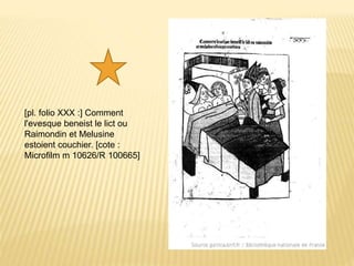 [pl. folio XXX :] Comment
l'evesque beneist le lict ou
Raimondin et Melusine
estoient couchier. [cote :
Microfilm m 10626/R 100665]
 