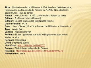 Titre : [Illustrations de La Mélusine. L'Histoire de la belle Mélusine,
reproduction en fac-similé de l'édition de 1478] / [Non identifié] ;
Jean d'Arras, [aut. du texte]
Auteur : Jean d'Arras (13..-13.. ; romancier). Auteur du texte
Éditeur : A. Steinschaber (Genève)
Éditeur : Société Suisse des Bibliophiles (Berne)
Date d'édition : 1478
Sujet : Jean d'Arras (13..-13..). Roman de Mélusine -- Illustrations
Type : image fixe
Langue : Français moyen
Format : 63 est. : gravures sur bois/ Héliogravures pour le fac-
similé : n. et b.
Format : image/jpeg
Droits : domaine public
Identifiant : ark:/12148/btv1b22000077
Source : Bibliothèque nationale de France
Relation : http://catalogue.bnf.fr/ark:/12148/cb38497137b
Provenance : bnf.fr
 