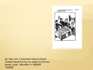 [pl. folio LXX :] Comment Urian et Guion
vindrent devers le roy, luy estant au lict tout
armez. [cote : Microfilm m 10626/R
100665]
 