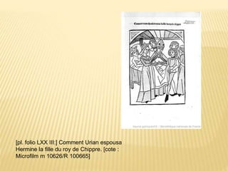 [pl. folio LXX III:] Comment Urian espousa
Hermine la fille du roy de Chippre. [cote :
Microfilm m 10626/R 100665]
 