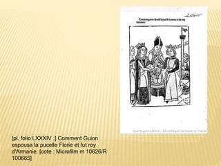 [pl. folio LXXXIV :] Comment Guion
espousa la pucelle Florie et fut roy
d'Armanie. [cote : Microfilm m 10626/R
100665]
 