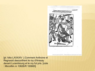 [pl. folio LXXXXIV :] Comment Anthoine et
Regnauld desconfirent le roy d'Anssay
devant Lucembourg et le roy fut pris. [cote
: Microfilm m 10626/R 100665]
 